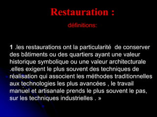 .
Restauration :
définitions:
1 .les restaurations ont la particularité de conserver
des bâtiments ou des quartiers ayant une valeur
historique symbolique ou une valeur architecturale
.elles exigent le plus souvent des techniques de
réalisation qui associent les méthodes traditionnelles
aux technologies les plus avancées , le travail
manuel et artisanale prends le plus souvent le pas,
sur les techniques industrielles . »
 