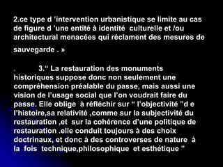 .
2.ce type d ’intervention urbanistique se limite au cas
de figure d ’une entité à identité culturelle et /ou
architectural menacées qui réclament des mesures de
sauvegarde . »
. 3.“ La restauration des monuments
historiques suppose donc non seulement une
compréhension préalable du passe, mais aussi une
vision de l’usage social que l’on voudrait faire du
passe. Elle oblige à réfléchir sur “ l’objectivité ”d e
l’histoire,sa relativité ,comme sur la subjectivité du
restauration ,et sur la cohérence d’une politique de
restauration .elle conduit toujours à des choix
doctrinaux, et donc à des controverses de nature à
la fois technique,philosophique et esthétique ”
 