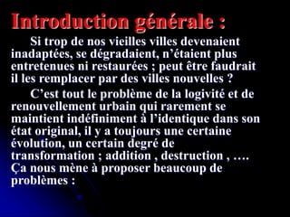 Introduction générale :
Si trop de nos vieilles villes devenaient
inadaptées, se dégradaient, n’étaient plus
entretenues ni restaurées ; peut être faudrait
il les remplacer par des villes nouvelles ?
C’est tout le problème de la logivité et de
renouvellement urbain qui rarement se
maintient indéfiniment à l’identique dans son
état original, il y a toujours une certaine
évolution, un certain degré de
transformation ; addition , destruction , ….
Ça nous mène à proposer beaucoup de
problèmes :
 