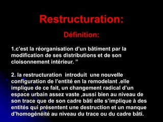 Réhabilitation du centre de Ganges ,
Antoine Dalbard,architecte
Réhabilitation du quartier du
Molo,genes(1981,1986)
.
Restructuration:
Définition:
1.c’est la réorganisation d’un bâtiment par la
modification de ses distributions et de son
cloisonnement intérieur. ”
2. la restructuration introduit une nouvelle
configuration de l’entité en la remodelant .elle
implique de ce fait, un changement radical d’un
espace urbain assez vaste ,aussi bien au niveau de
son trace que de son cadre bâti elle s’implique à des
entités qui présentent une destruction et un manque
d’homogénéité au niveau du trace ou du cadre bâti.
 