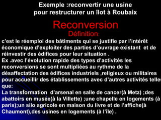 Réhabilitation du centre de Ganges ,
Antoine Dalbard,architecte
Réhabilitation du quartier du
Molo,genes(1981,1986)
.
Exemple :reconvertir une usine
pour restructurer un îlot à Roubaix
Définition:
c’est le réemploi des bâtiments qui se justifie par l’intérêt
économique d’exploiter des parties d’ouvrage existant et de
réinvestir des édifices pour leur situation .
Ex .avec l’évolution rapide des types d’activités les
reconversions se sont multipliées au rythme de la
désaffectation des édifices industriels ,religieux ou militaires
pour accueillir des établissements avec d’autres activités telles
que:
La transformation d’arsenal en salle de cancer(à Metz) ;des
abattoirs en musée(à la Villette) ;une chapelle en logements (à
paris);un silo agricole en maison du livre et de l’affiche(à
Chaumont),des usines en logements (à l’île) .
Reconversion
 