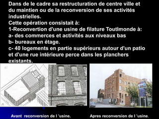 .
Dans de le cadre sa restructuration de centre ville et
du maintien ou de la reconversion de ses activités
industrielles.
Cette opération consistait à:
1-Reconvertion d'une usine de filature Toutlmonde à:
a- des commerces et activités aux niveaux bas
b- bureaux en étage.
c- 40 logements en partie supérieurs autour d'un patio
et d'une rue intérieure perce dans les planchers
existants.
Apres reconversion de l ’usine.
Avant reconversion de l ’usine.
 