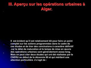 Réhabilitation du centre de Ganges ,
Antoine Dalbard,architecte
Réhabilitation du quartier du
Molo,genes(1981,1986)
.
.
Il est évident qu’il est relativement tôt pour faire un point
complet sur les actions programmées dans le cadre de
ces études et de tirer des conclusions à caractère définitif
.car le délai de maturation et le temps de mise en œuvre
des opérations urbaines sont généralement assez long.
Mais on peut citer deux études qui ont été réalisées par le
CNERU au début de la décennie 80 et qui méritent une
attention particulière .il s’agit de :
III. Aperçu sur les opérations urbaines à
Alger.
 