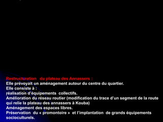 Réhabilitation du centre de Ganges ,
Antoine Dalbard,architecte
Réhabilitation du quartier du
Molo,genes(1981,1986)
.
.
Restructuration du plateau des Annassers :
Elle prévoyait un aménagement autour du centre du quartier.
Elle consiste à :
réalisation d’équipements collectifs.
Amélioration du réseau routier (modification du trace d’un segment de la route
qui relie la plateau des annassers à Kouba)
Aménagement des espaces libres.
Préservation du « promontoire » et l’implantation de grands équipements
socioculturels.
 