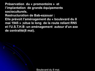 habilitation du centre de Ganges ,
Antoine Dalbard,architecte
habilitation du quartier du
olo,genes(1981,1986)
.
.
Préservation du « promontoire » et
l’implantation de grands équipements
socioculturels.
Restructuration de Bab-ezzouar :
Elle prévoit l’aménagement du « boulevard du 8
mai 1945 » ;situe le long de la route reliant RN5
et l’U.S.T.H.B :un aménagement autour d’un axe
de centralité(8 mai).
Boulevard du 8 mai.
 