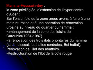 .
.
Mamma-Heussein-dey :
la zone privilégiée d’extension de l’hyper centre
d’Alger :
Sur l’ensemble de la zone ,nous avons à faire à une
restructuration et à une opération de rénovation
urbaine au niveau du quartier du hamma :
•aménagement de la zone des loisirs de
Caroubier(1984-1987).
•la rénovation des trois îlots prioritaires du hamma
(jardin d’essai, les haltes centrales, Bel haffaf).
•rénovation de l’îlot des abattoirs.
•Restructuration de l’îlot de la cote rouge
 