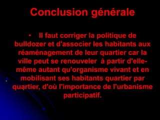 .
.
Conclusion générale
• Il faut corriger la politique de
bulldozer et d'associer les habitants aux
réaménagement de leur quartier car la
ville peut se renouveler à partir d'elle-
même autant qu'organisme vivant et en
mobilisant ses habitants quartier par
quartier, d'où l'importance de l'urbanisme
participatif.
 