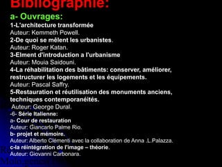 Réhabilitation du centre de Ganges ,
Antoine Dalbard,architecte
Réhabilitation du quartier du
Molo,genes(1981,1986)
.
Bibliographie:
a- Ouvrages:
1-L'architecture transformée
Auteur: Kemmeth Powell.
2-De quoi se mêlent les urbanistes.
Auteur: Roger Katan.
3-Elment d'introduction a l'urbanisme
Auteur: Mouia Saidouni.
4-La réhabilitation des bâtiments: conserver, améliorer,
restructurer les logements et les équipements.
Auteur: Pascal Saffry.
5-Restauration et réutilisation des monuments anciens,
techniques contemporanéités.
Auteur: George Dural.
-6- Série Italienne:
a- Cour de restauration
Auteur: Giancarlo Palme Rio.
b- projet et mémoire.
Auteur: Alberto Clémenti avec la collaboration de Anna .L.Palazza.
c-la réintégration de l'image – théorie.
Auteur: Giovanni Carbonara.
 
