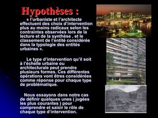 Hypothèses :
« l’urbaniste et l’architecte
effectuent des choix d’intervention
plus au moins radicaux selon les
contraintes observées lors de la
lecture et de la synthèse , et le
classement de l’entité considérée
dans la typologie des entités
urbaines ».
Le type d’intervention qu’il soit
à l’échelle urbaine ou
architecturale peut prendre
plusieurs formes. Ces différentes
opérations vont êtres considérées
comme réponse pour chaque type
de problématique.
Nous essayons dans notre cas
de définir quelques unes ( jugées
les plus courantes ) pour
comprendre et saisir le rôle de
chaque type d’intervention.
 