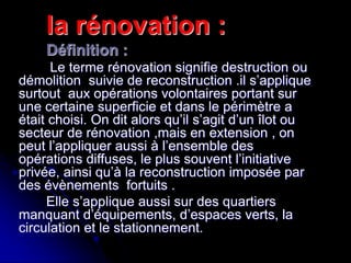 la rénovation :
Définition :
Le terme rénovation signifie destruction ou
démolition suivie de reconstruction .il s’applique
surtout aux opérations volontaires portant sur
une certaine superficie et dans le périmètre a
était choisi. On dit alors qu’il s’agit d’un îlot ou
secteur de rénovation ,mais en extension , on
peut l’appliquer aussi à l’ensemble des
opérations diffuses, le plus souvent l’initiative
privée, ainsi qu’à la reconstruction imposée par
des évènements fortuits .
Elle s’applique aussi sur des quartiers
manquant d’équipements, d’espaces verts, la
circulation et le stationnement.
 