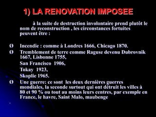 à la suite de destruction involontaire prend plutôt le
nom de reconstruction , les circonstances fortuites
peuvent être :
Ø Incendie : comme à Londres 1666, Chicago 1870.
Ø Tremblement de terre comme Raguse devenu Dubrovnik
1667, Lisbonne 1755,
San Francisco 1906,
Tokay 1923,
Skoplie 1965.
Ø Une guerre: ce sont les deux dernières guerres
mondiales, la seconde surtout qui ont détruit les villes à
80 et 90 % ou tout au moins leurs centres, par exemple en
France, le havre, Saint Malo, maubenge
·
1) LA RENOVATION IMPOSEE
 