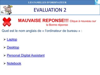 EVALUATION 2
LES FAMILLES D’ORDINATEUR
MAUVAISE REPONSE!!! Clique à nouveau sur
la Bonne réponse
 Laptop
 Desktop
 Personal Digital Assistant
 Notebook
Quel est le nom anglais de « l’ordinateur de bureau » :
 