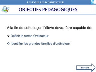 A la fin de cette leçon l’élève devra être capable de:
 Définir le terme Ordinateur
 Identifier les grandes familles d’ordinateur
Suivant
LES FAMILLES D’ORDINATEUR
OBJECTIFS PEDAGOGIQUES
 