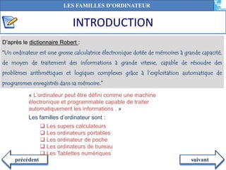 INTRODUCTION
suivantprécédent
D’après le dictionnaire Robert :
“Un ordinateur est une grosse calculatrice électronique dotée de mémoires à grande capacité,
de moyen de traitement des informations à grande vitesse, capable de résoudre des
problèmes arithmétiques et logiques complexes grâce à l’exploitation automatique de
programmes enregistrés dans sa mémoire.”
« L’ordinateur peut être défini comme une machine
électronique et programmable capable de traiter
automatiquement les informations . »
Les familles d’ordinateur sont :
 Les supers calculateurs
 Les ordinateurs portables
 Les ordinateur de poche
 Les ordinateurs de bureau
 Les Tablettes numériques
LES FAMILLES D’ORDINATEUR
 