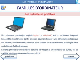 FAMILLES D’ORDINATEUR
suivantprécédent
Un ordinateur portable(en anglais laptop ou notebook) est un ordinateur intégrant
l'ensemble des éléments dont il a besoin pour fonctionner : une alimentation électrique
sur batterie, l’unité centrale, un écran et un clavier. Tous ces éléments sont logés dans
un boîtier de faible dimension.
L'intérêt principal d'un ordinateur portable par rapport à un ordinateur de bureau est sa
mobilité ainsi que son encombrement réduit.
Les ordinateurs portables
LES FAMILLES D’ORDINATEUR
 