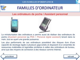 FAMILLES D’ORDINATEUR
suivantprécédent
La miniaturisation des ordinateurs a permis aussi de réaliser des ordinateurs de
poche (Assistant personnel ou PDA = Personal digital assistant) tenant dans la
main, tout en ayant une grande puissance.
Les plus performants de ces ordinateurs possèdent des disques durs d'une
capacité de stockage égale à plusieurs giga-octets et disposent d’un ensemble de
ressources matérielles et logicielles similaires à celles des ordinateurs de bureau,
ainsi que des moyens de connexion à des réseaux comme Internet.
Les ordinateurs de poche / Assistant personnel
LES FAMILLES D’ORDINATEUR
 