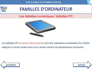 FAMILLES D’ORDINATEUR
suivantprécédent
Les tablettes PC (ardoises électroniques) sont des ordinateurs composées d'un boîtier
intégrant un écran tactile ainsi qu'un certain nombre de périphériques incorporés.
Les tablettes numériques / tablettes PC
LES FAMILLES D’ORDINATEUR
 
