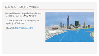 Giới thiệu – Map4D Website
- Map 4D là một sản phẩm bản đồ được
phát triển dựa trên Map 4D SDK
- Toàn bộ dữ liệu bản đồ đư...