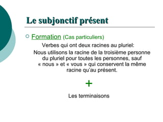 Le  subjonctif   présent Formation   (Cas particuliers) Verbes qui ont deux racines au pluriel:  Nous utilisons la racine de la troisième personne du pluriel pour toutes les personnes, sauf « nous » et « vous » qui conservent la même racine qu’au présent. + Les terminaisons 