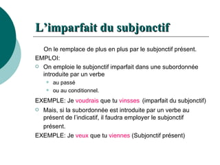 L’imparfait du subjonctif   On le remplace de plus en plus par le subjonctif présent.  EMPLOI: On emploie le subjonctif imparfait dans une subordonnée introduite par un verbe au passé  ou au conditionnel.  EXEMPLE: Je  voudrais  que tu  vinsses   (imparfait du subjonctif) Mais, si la subordonnée est introduite par un verbe au présent de l’indicatif, il faudra employer le subjonctif présent.   EXEMPLE: Je  veux  que tu  viennes  (Subjonctif présent) 