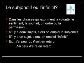 Le subjonctif ou l’infinitif? Dans les phrases qui expriment la volonté, le sentiment, le souhait, un ordre ou la permission… S’il y a deux sujets, alors on emploi le subjonctif S’il y a un sujet, alors, on emploi l’infinitif Ex.  J ’ai peur qu ’il  soit en retard. J ’ai peur d’etre en retard. 
