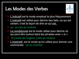 Les Modes des Verbes L’indicatif  est le mode employé le plus fréquemment  L’indicatif  est utilisé pour décrire des faits; ce qui est certain; c’est la façon de dire ce qui  est  ex: Je vais au cinéma. Le conditionnel  est le mode utilisé pour décrire ce qui  peut être  surtout dans les phrases avec « si »  Si j’avais de l’argent, j’irais au cinéma. L’impératif  est le mode qu’on utilise pour donner une commande.  Va au cinéma!  