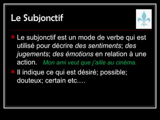 Le Subjonctif Le subjonctif est un mode de verbe qui est utilisé pour décrire  des sentiments ;  des jugements ;  des émotions  en relation à une action.  Mon ami veut que j’aille au cinéma. Il indique ce qui est désiré; possible; douteux; certain etc.… 