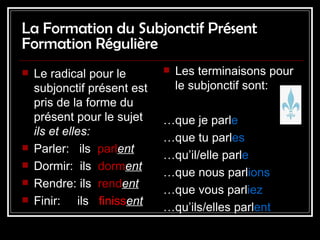La Formation du Subjonctif Présent Formation Régulière Le radical pour le subjonctif  présent   est pris de la forme du présent pour le sujet  ils et elles: Parler:  ils  parl ent Dormir:  ils  dorm ent Rendre: ils  rend ent Finir:  ils  finiss ent Les terminaisons pour le subjonctif sont: … que je parl e … que tu parl es … qu’il/elle parl e … que nous parl ions … que vous parl iez … qu’ils/elles parl ent 