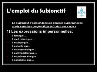 L’emploi du Subjonctif Le subjonctif s’emploi dans les phrases subordonnées, après certaines conjonctions introduit par « que » 1) Les expressions impersonnelles: Il faut que… Il vaut mieux que… Il est bon que… Il est utile que.. Il est essentiel que… Il est important que… Il est nécessaire que… Il est normal que… 