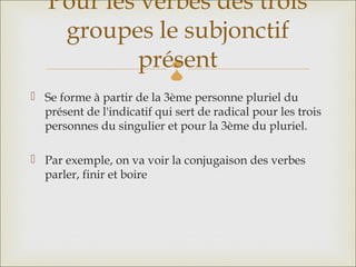 Pour les verbes des trois
    groupes le subjonctif
            présent         
 Se forme à partir de la 3ème personne pluriel du
  présent de l'indicatif qui sert de radical pour les trois
  personnes du singulier et pour la 3ème du pluriel.

 Par exemple, on va voir la conjugaison des verbes
  parler, finir et boire
 