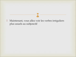 
 Maintenant, vous allez voir les verbes irréguliers
  plus usuels au subjonctif
 