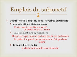 Emplois du subjonctif   
 Le subjonctif s'emploie avec les verbes exprimant:
   une volonté, un désir, un ordre:
      J'exige que tu me dises la vérité
                 Je tiens à ce qu' il vienne
    un sentiment, une appréciation: 
   Elle préfère que nous ne parlions pas de ses problèmes.
      Le patient se plaint que ce docteur ne l'ait pas bien
                                soigné
   le doute, l'incertitude: 
              je doute qu'il veuille faire ce travail
 