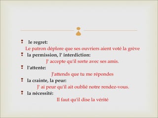 
  le regret: 
  Le patron déplore que ses ouvriers aient voté la grève
 la permission, l' interdiction: 
              J' accepte qu'il sorte avec ses amis.
 l'attente: 
                  J'attends que tu me répondes
 la crainte, la peur: 
        J' ai peur qu'il ait oublié notre rendez-vous.
 la nécessité:
                     Il faut qu'il dise la vérité
 