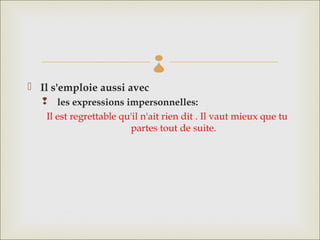
 Il s'emploie aussi avec
     les expressions impersonnelles: 
   Il est regrettable qu'il n'ait rien dit . Il vaut mieux que tu
                        partes tout de suite.
 