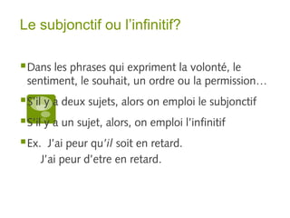 Le subjonctif ou l’infinitif? 
Dans les phrases qui expriment la volonté, le 
sentiment, le souhait, un ordre ou la permission… 
S’il y a deux sujets, alors on emploi le subjonctif 
S’il y a un sujet, alors, on emploi l’infinitif 
Ex. J’ai peur qu’il soit en retard. 
J’ai peur d’etre en retard. 
 