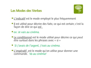 Les Modes des Verbes 
 L’indicatif est le mode employé le plus fréquemment 
 Il est utilisé pour décrire des faits; ce qui est certain; c’est la 
façon de dire ce qui est 
 ex: Je vais au cinéma. 
 Le conditionnel est le mode utilisé pour décrire ce qui peut 
être surtout dans les phrases avec « si » 
 Si j’avais de l’argent, j’irais au cinéma. 
 L’impératif est le mode qu’on utilise pour donner une 
commande. Va au cinéma! 
 