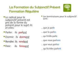 La Formation du Subjonctif Présent 
Formation Régulière 
Le radical pour le 
subjonctif présent est 
pris de la forme du 
présent pour le sujet ils 
et elles: 
Parler: ils parlent 
Dormir: ils dorment 
Rendre: ils rendent 
Finir: ils finissent 
 Les terminaisons pour le subjonctif 
sont: 
…que je parle 
…que tu parles 
…qu’il/elle parle 
…que nous parlions 
…que vous parliez 
…qu’ils/elles parlent 
 