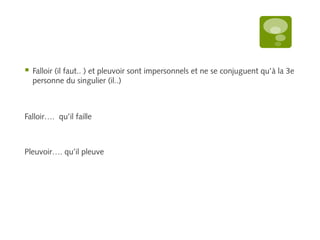  Falloir (il faut.. ) et pleuvoir sont impersonnels et ne se conjuguent qu’à la 3e 
personne du singulier (il..) 
Falloir…. qu’il faille 
Pleuvoir…. qu’il pleuve 
 