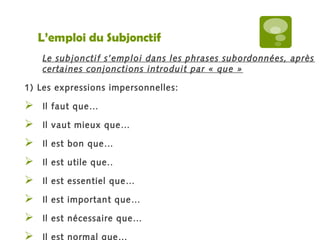 L’emploi du Subjonctif 
Le subjonctif s’emploi dans les phrases subordonnées, après 
certaines conjonctions introduit par « que » 
1) Les expressions impersonnelles: 
 Il faut que… 
 Il vaut mieux que… 
 Il est bon que… 
 Il est utile que.. 
 Il est essentiel que… 
 Il est important que… 
 Il est nécessaire que… 
 Il est normal que… 
 