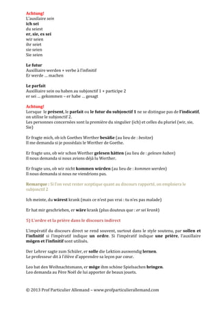 ©	
  2013	
  Prof	
  Particulier	
  Allemand	
  –	
  www.profparticulierallemand.com	
  
	
  
Achtung!	
  
L’auxilaire	
  sein	
  
ich	
  sei	
  
du	
  seiest	
  
er,	
  sie,	
  es	
  sei	
  
wir	
  seien	
  
ihr	
  seiet	
  
sie	
  seien	
  
Sie	
  seien	
  
	
  
Le	
  futur	
  
Auxilliaire	
  werden	
  +	
  verbe	
  à	
  l’infinitif	
  
Er	
  werde	
  …	
  machen	
  
	
  
Le	
  parfait	
  
Auxilliaire	
  sein	
  ou	
  haben	
  au	
  subjonctif	
  1	
  +	
  participe	
  2	
  
er	
  sei	
  …	
  gekommen	
  –	
  er	
  habe	
  …	
  gesagt	
  
	
  
Achtung!	
  
Lorsque	
  	
  le	
  présent,	
  le	
  parfait	
  ou	
  le	
  futur	
  du	
  subjonctif	
  1	
  ne	
  se	
  distingue	
  pas	
  de	
  l’indicatif,	
  	
  
on	
  utilise	
  le	
  subjonctif	
  2.	
  
Les	
  personnes	
  concernées	
  sont	
  la	
  première	
  du	
  singulier	
  (ich)	
  et	
  celles	
  du	
  pluriel	
  (wir,	
  sie,	
  
Sie)	
  
	
  
Er	
  fragte	
  mich,	
  ob	
  ich	
  Goethes	
  Werther	
  besäße	
  (au	
  lieu	
  de	
  :	
  besitze)	
  
Il	
  me	
  demanda	
  si	
  je	
  possédais	
  le	
  Werther	
  de	
  Goethe.	
  
	
  
Er	
  fragte	
  uns,	
  ob	
  wir	
  schon	
  Werther	
  gelesen	
  hätten	
  (au	
  lieu	
  de	
  :	
  gelesen	
  haben)	
  
Il	
  nous	
  demanda	
  si	
  nous	
  avions	
  déjà	
  lu	
  Werther.	
  
	
  
Er	
  fragte	
  uns,	
  ob	
  wir	
  nicht	
  kommen	
  würden	
  (au	
  lieu	
  de	
  :	
  kommen	
  werden)	
  
Il	
  nous	
  demanda	
  si	
  nous	
  ne	
  viendrions	
  pas.	
  	
  
	
  
Remarque	
  :	
  Si	
  l’on	
  veut	
  rester	
  sceptique	
  quant	
  au	
  discours	
  rapporté,	
  on	
  emploiera	
  le	
  
subjonctif	
  2	
  
	
  
Ich	
  meinte,	
  du	
  wärest	
  krank	
  (mais	
  ce	
  n’est	
  pas	
  vrai	
  :	
  tu	
  n’es	
  pas	
  malade)	
  
	
  
Er	
  hat	
  mir	
  geschrieben,	
  er	
  wäre	
  krank	
  (plus	
  douteux	
  que	
  :	
  er	
  sei	
  krank)	
  
	
  
5)	
  L’ordre	
  et	
  la	
  prière	
  dans	
  le	
  discours	
  indirect	
  
	
  
L’impératif	
  du	
  discours	
  direct	
  se	
  rend	
  souvent,	
  surtout	
  dans	
  le	
  style	
  soutenu,	
  par	
  sollen	
  et	
  
l’infinitif	
   si	
   l’impératif	
   indique	
   un	
   ordre.	
   Si	
   l’impératif	
   indique	
   une	
   prière,	
   l’auxillaire	
  
mögen	
  et	
  l’infinitif	
  sont	
  utilisés.	
  
	
  
Der	
  Lehrer	
  sagte	
  zum	
  Schüler,	
  er	
  solle	
  die	
  Lektion	
  auswendig	
  lernen.	
  
Le	
  professeur	
  dit	
  à	
  l’élève	
  d’apprendre	
  sa	
  leçon	
  par	
  cœur.	
  
	
  
Leo	
  bat	
  den	
  Weihnachtsmann,	
  er	
  möge	
  ihm	
  schöne	
  Spielsachen	
  bringen.	
  
Leo	
  demanda	
  au	
  Père	
  Noël	
  de	
  lui	
  apporter	
  de	
  beaux	
  jouets.	
  
 