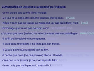 CONJUGUEZ en utilisant le subjonctif ou l’indicatif:
-Je ne pense pas qu’elle (être) malade.
-Ce jour-là la plage était déserte quoiqu’il (faire) beau. FASSE
Ferait
VEUILLE
NE PUISSES PAS
ARRIVIONS
AILLES
TRAVAILLER
AIDES
NE POUVONS PAS
PLEUVE
-Nous n’irons pas en Suisse ce week-end, au cas où il (faire) froid.
-Il suffit qu’il (vouloir) m’accompagner.
-Dommage que tu (ne pas pouvoir) venir.
-J’ai peur que nous (arriver) en retard à cause des embouteillages.
-Il vaut la peine que tu (aller) voir ce film.
-Il aura beau (travailler), il ne finira pas son travail.
-Bien que tu m’ (aider), je ne pourrai pas le faire.
-Il pense que nous (ne pas pouvoir) aller au Canada.
-Je ne crois pas qu’il (pleuvoir) aujourd’hui.
 