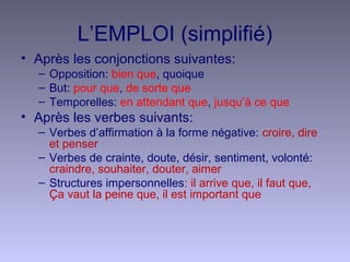 L’EMPLOI (simplifié)
• Après les conjonctions suivantes:
– Opposition: bien que, quoique
– But: pour que, de sorte que
– Temporelles: en attendant que, jusqu’à ce que
• Après les verbes suivants:
– Verbes d’affirmation à la forme négative: croire, dire
et penser
– Verbes de crainte, doute, désir, sentiment, volonté:
craindre, souhaiter, douter, aimer
– Structures impersonnelles: il arrive que, il faut que,
Ça vaut la peine que, il est important que
 