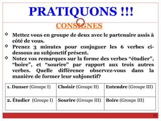 PRATIQUONS !!!
11
CONSIGNES
 Mettez vous en groupe de deux avec le partenaire assis à
côté de vous.
 Prenez 3 minutes pour conjuguer les 6 verbes ci-
dessous au subjonctif présent.
 Notez vos remarques sur la forme des verbes “étudier”,
“boire”, et “sourire” par rapport aux trois autres
verbes. Quelle différence observez-vous dans la
manière de former leur subjonctif?
1. Danser (Groupe I) Choisir (Groupe II) Entendre (Groupe III)
2. Étudier (Groupe I) Sourire (Groupe III) Boire (Groupe III)
 