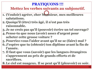 PRATIQUONS !!!
Mettez les verbes suivants au subjonctif.
15
1. (Vouloir) agréer, cher Monsieur, mes meilleures
salutations.
2. Quoiqu’il (être) très âgé, il n’est pas très
raisonnable.
3. Je ne crois pas qu’il (pouvoir) écrire un tel ouvrage?
4. Pense-tu que nous (avoir) assez d’argent pour
acheter cette grosse voiture ?
5. Pourriez-vous l’aider avant qu’il ne se (faire) mal ?
6. J’espère que tu (obtenir) ton diplôme avant la fin de
l’année.
7. Il faut que vous (savoir) que les langues étrangères
s’apprennent au prix de grands efforts et de
sacrifices.
8.Le ciel est nuageux. Il se peut qu’il (pleuvoir) ce soir.
 