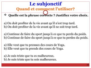 Le subjonctif
Quand et comment l’utiliser?
 Quelle est la phrase correcte ? Justifiez votre choix.
a) On doit profiter de la vie avant qu’il n’est trop tard.
b) On doit profiter de la vie avant qu’il ne soit trop tard.
a) Continue de faire du sport jusqu’à ce que tu perds du poids.
b) Continue de faire du sport jusqu’à ce que tu perdes du poids.
a) Elle veut que tu prennes des cours de Yoga.
b) Elle veut que tu prends des cours de Yoga.
a) Je suis triste que tu es malheureux.
b) Je suis triste que tu sois malheureux.
16
 