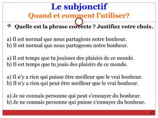 Le subjonctif
Quand et comment l’utiliser?
 Quelle est la phrase correcte ? Justifiez votre choix.
a) Il est normal que nous partagions notre bonheur.
b) Il est normal que nous partageons notre bonheur.
a) Il est temps que tu jouisses des plaisirs de ce monde.
b) Il est temps que tu jouis des plaisirs de ce monde.
a) Il n’y a rien qui puisse être meilleur que le vrai bonheur.
b) Il n’y a rien qui peut être meilleur que le vrai bonheur.
a) Je ne connais personne qui peut s’ennuyer du bonheur.
b) Je ne connais personne qui puisse s’ennuyer du bonheur.
17
 