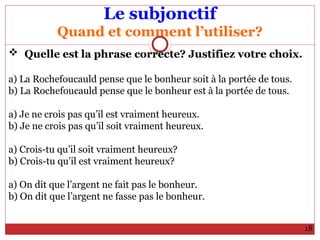 Le subjonctif
Quand et comment l’utiliser?
 Quelle est la phrase correcte? Justifiez votre choix.
a) La Rochefoucauld pense que le bonheur soit à la portée de tous.
b) La Rochefoucauld pense que le bonheur est à la portée de tous.
a) Je ne crois pas qu’il est vraiment heureux.
b) Je ne crois pas qu’il soit vraiment heureux.
a) Crois-tu qu’il soit vraiment heureux?
b) Crois-tu qu’il est vraiment heureux?
a) On dit que l’argent ne fait pas le bonheur.
b) On dit que l’argent ne fasse pas le bonheur.
18
 