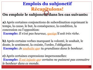 Emplois du subjonctif
Récapitulons!
On emploie le subjonctif dans les cas suivants:
a) Après certaines conjonctions de subordination exprimant le
temps, la cause, le but, la conséquence, la condition, la
concession ou l’opposition:
Exemple: Il n’est pas heureux, quoiqu’il soit très riche.
b) Après certains verbes marquant la volonté, le souhait, le
doute, le sentiment, la crainte, l’ordre, l’obligation:
Exemple: Je souhaite que tu grandisses dans le bonheur.
c) Après certaines expressions impersonnelles:
Exemple: Il est injuste que certains ne puissent pas connaitre
le bonheur dans ce monde.
20
 