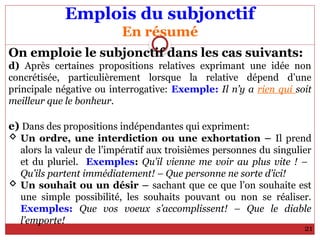 Emplois du subjonctif
En résumé
On emploie le subjonctif dans les cas suivants:
d) Après certaines propositions relatives exprimant une idée non
concrétisée, particulièrement lorsque la relative dépend d’une
principale négative ou interrogative: Exemple: Il n’y a rien qui soit
meilleur que le bonheur.
e) Dans des propositions indépendantes qui expriment:
 Un ordre, une interdiction ou une exhortation – Il prend
alors la valeur de l’impératif aux troisièmes personnes du singulier
et du pluriel. Exemples: Qu’il vienne me voir au plus vite ! –
Qu’ils partent immédiatement! – Que personne ne sorte d’ici!
 Un souhait ou un désir – sachant que ce que l’on souhaite est
une simple possibilité, les souhaits pouvant ou non se réaliser.
Exemples: Que vos voeux s’accomplissent! – Que le diable
l’emporte!
21
 