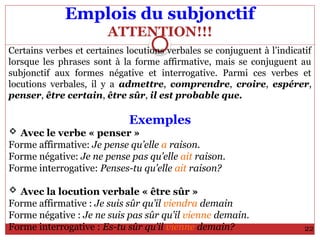 Emplois du subjonctif
ATTENTION!!!
Certains verbes et certaines locutions verbales se conjuguent à l’indicatif
lorsque les phrases sont à la forme affirmative, mais se conjuguent au
subjonctif aux formes négative et interrogative. Parmi ces verbes et
locutions verbales, il y a admettre, comprendre, croire, espérer,
penser, être certain, être sûr, il est probable que.
Exemples
 Avec le verbe « penser »
Forme affirmative: Je pense qu’elle a raison.
Forme négative: Je ne pense pas qu’elle ait raison.
Forme interrogative: Penses-tu qu’elle ait raison?
 Avec la locution verbale « être sûr »
Forme affirmative : Je suis sûr qu’il viendra demain
Forme négative : Je ne suis pas sûr qu’il vienne demain.
Forme interrogative : Es-tu sûr qu’il vienne demain? 22
 